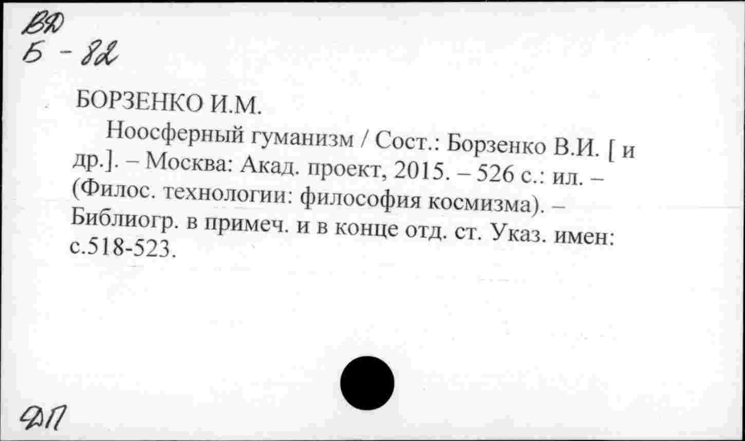 ﻿БОРЗЕНКО И.М.
Ноосферный гуманизм / Сост.: Борзенко В.И. [ и др.]. - Москва: Акад, проект, 2015. - 526 с.: ил. -(Филос. технологии: философия космизма). -
8*523 В ПрИМеЧ’ И В конце отд- ст- Указ, имен: